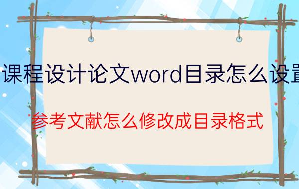 课程设计论文word目录怎么设置 参考文献怎么修改成目录格式？